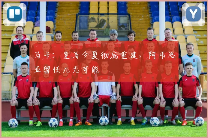 马卡:皇马今夏彻底重建,阿韦洛亚留任几无可能