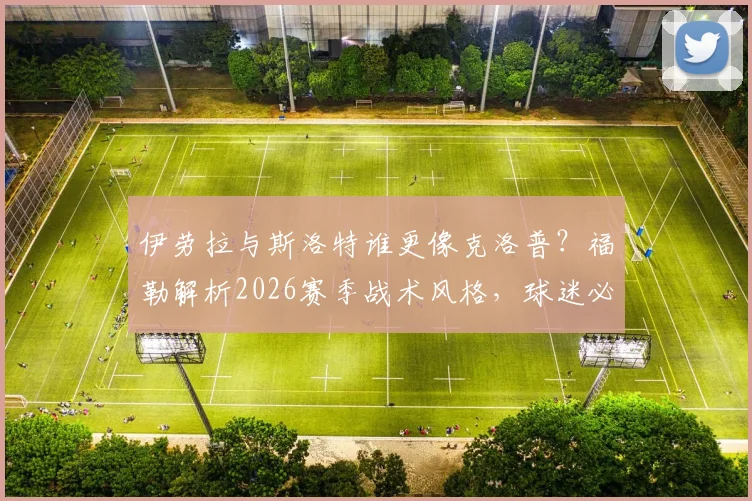 伊劳拉与斯洛特谁更像克洛普？福勒解析2026赛季战术风格，球迷必看的深度对比