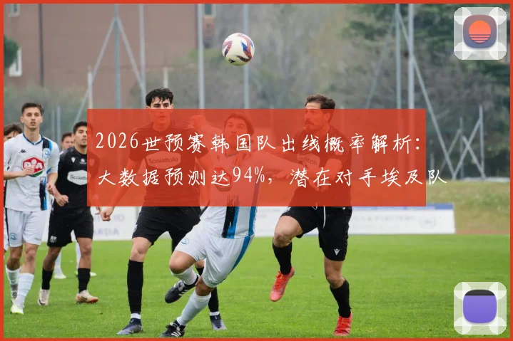 2026世预赛韩国队出线概率解析：大数据预测达94%，潜在对手埃及队实力评估