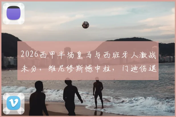 2026西甲半场皇马与西班牙人激战未分，维尼修斯憾中柱，门迪伤退引悬念，半场0-0背后看点解析