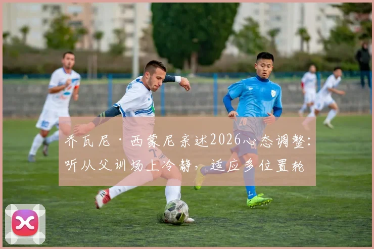 乔瓦尼·西蒙尼亲述2026心态调整:听从父训场上冷静,适应多位置轮换是职业发展关键