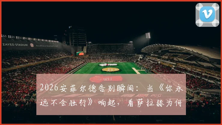 2026安菲尔德告别瞬间:当《你永远不会独行》响起,看萨拉赫为何当场落泪