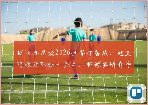 斯卡洛尼谈2026世界杯备战：这支阿根廷队独一无二，将倾其所有冲击冠军奖杯