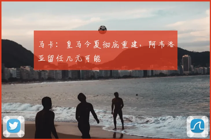 马卡：皇马今夏彻底重建，阿韦洛亚留任几无可能