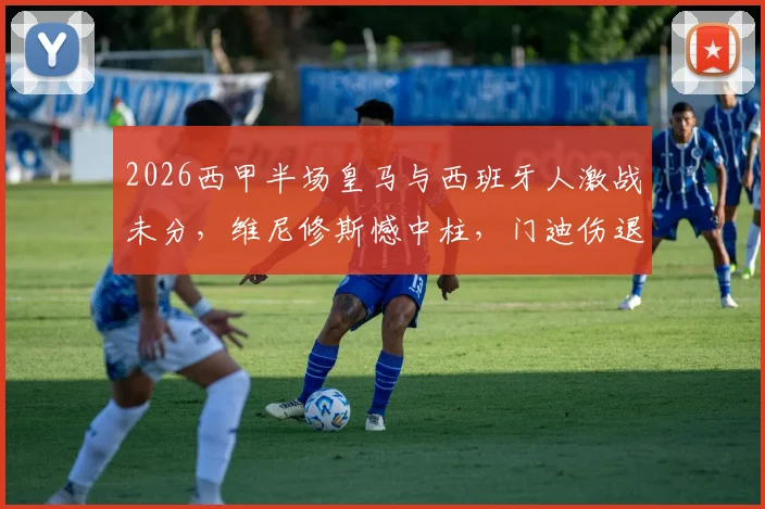 2026西甲半场皇马与西班牙人激战未分,维尼修斯憾中柱,门迪伤退引悬念,半场0-0背后看点解析