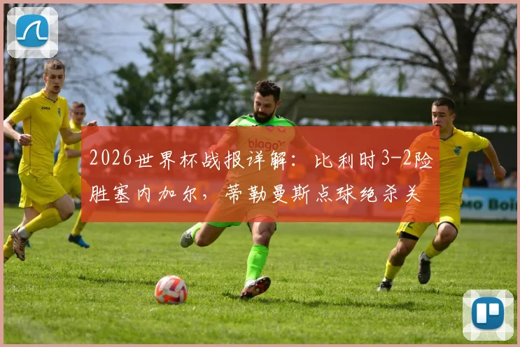 2026世界杯战报详解：比利时3-2险胜塞内加尔，蒂勒曼斯点球绝杀关键细节与小组形势分析