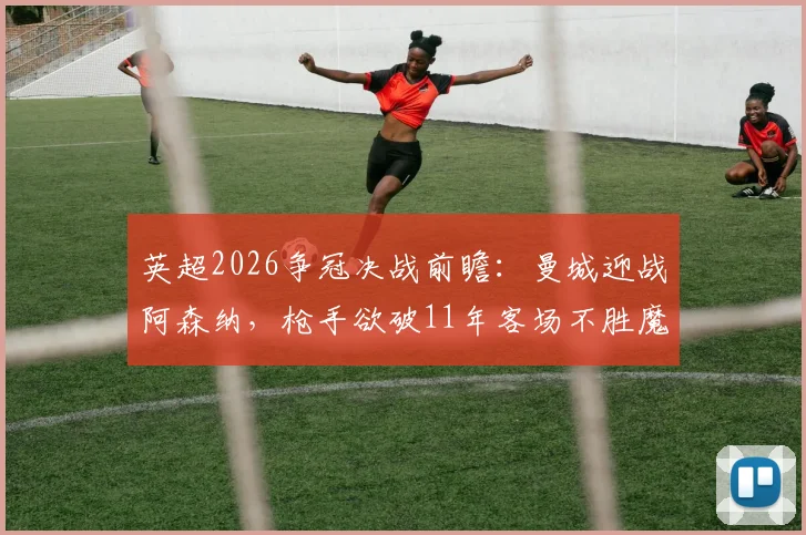 英超2026争冠决战前瞻：曼城迎战阿森纳，枪手欲破11年客场不胜魔咒