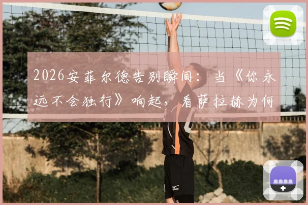 2026安菲尔德告别瞬间：当《你永远不会独行》响起，看萨拉赫为何当场落泪