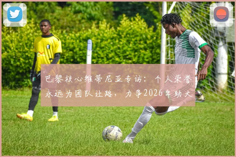 巴黎核心维蒂尼亚专访:个人荣誉永远为团队让路,力争2026年助大巴黎再夺欧冠