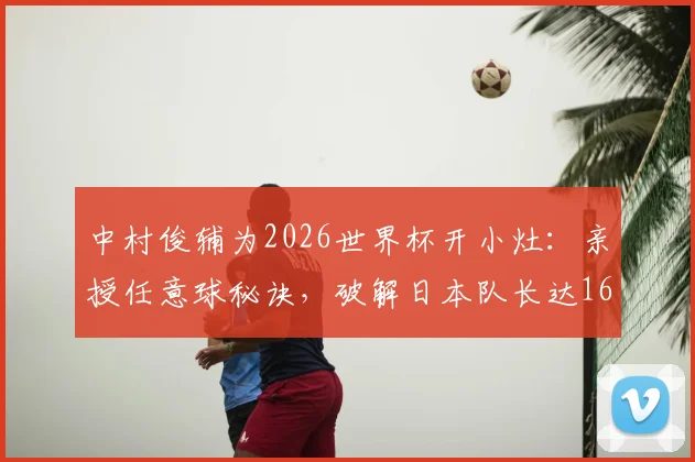 中村俊辅为2026世界杯开小灶：亲授任意球秘诀，破解日本队长达16年的进球荒