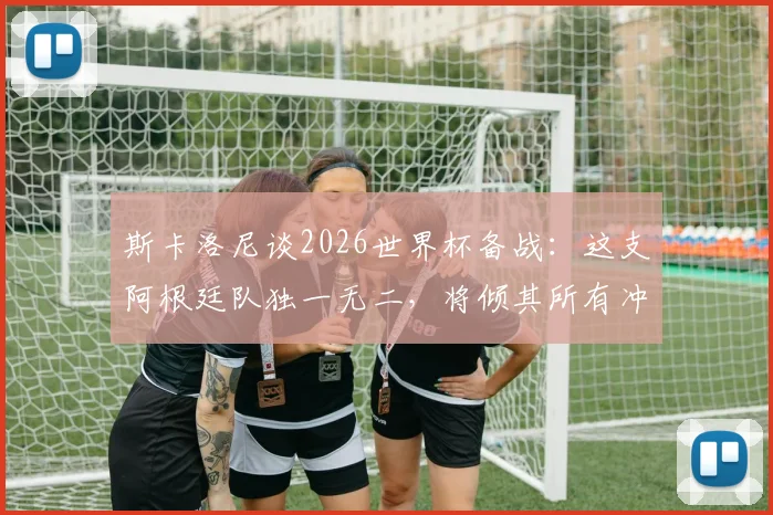 斯卡洛尼谈2026世界杯备战:这支阿根廷队独一无二,将倾其所有冲击冠军奖杯